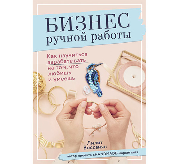 Бизнес ручной работы. Как научиться зарабатывать на том, что любишь и умеешь  Лилит Восканян