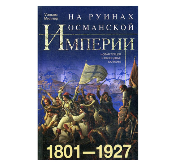 На руинах Османской империи. Новая Турция и свободные Балканы. 1801—1927, Миллер У.