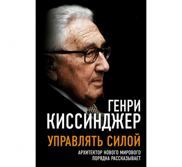 Управлять силой. Архитектор нового мирового порядка рассказывает  Генри Киссинджер